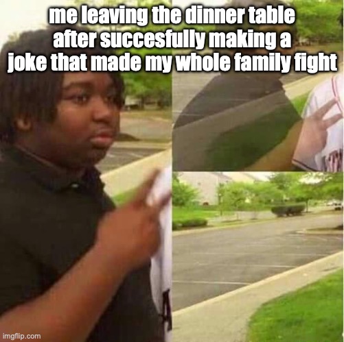real | me leaving the dinner table after succesfully making a joke that made my whole family fight | image tagged in disappearing,not racist,brace yourselves x is coming,fuck you | made w/ Imgflip meme maker