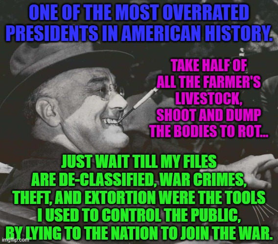 FDR MEme | ONE OF THE MOST OVERRATED PRESIDENTS IN AMERICAN HISTORY. TAKE HALF OF ALL THE FARMER'S LIVESTOCK, SHOOT AND DUMP THE BODIES TO ROT... JUST WAIT TILL MY FILES ARE DE-CLASSIFIED, WAR CRIMES, THEFT, AND EXTORTION WERE THE TOOLS I USED TO CONTROL THE PUBLIC, BY LYING TO THE NATION TO JOIN THE WAR. | image tagged in fdr meme | made w/ Imgflip meme maker