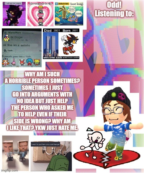 Odd announcement template mii version | WHY AM I SUCH A HORRIBLE PERSON SOMETIMES? SOMETIMES I JUST GO INTO ARGUMENTS WITH NO IDEA BUT JUST HELP THE PERSON WHO ASKED ME TO HELP EVEN IF THEIR SIDE IS WRONG? WHY AM I LIKE THAT? YKW JUST HATE ME. | image tagged in odd announcement template mii version | made w/ Imgflip meme maker