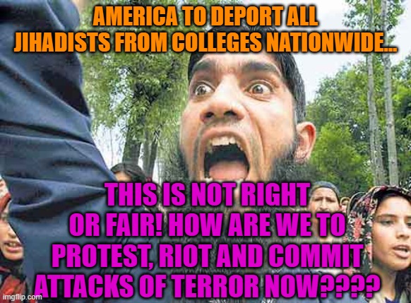 Angry Jihadi | AMERICA TO DEPORT ALL JIHADISTS FROM COLLEGES NATIONWIDE... THIS IS NOT RIGHT OR FAIR! HOW ARE WE TO PROTEST, RIOT AND COMMIT ATTACKS OF TERROR NOW???? | image tagged in angry jihadi | made w/ Imgflip meme maker