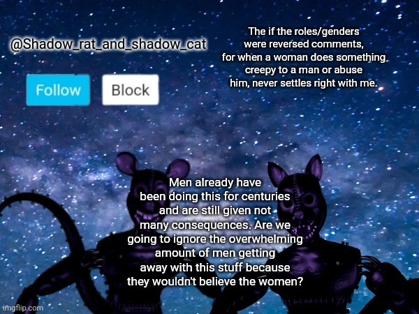 Shadow rat and cat announcement page | The if the roles/genders were reversed comments, for when a woman does something creepy to a man or abuse him, never settles right with me. Men already have been doing this for centuries and are still given not many consequences. Are we going to ignore the overwhelming amount of men getting away with this stuff because they wouldn't believe the women? | image tagged in shadow rat and cat announcement page | made w/ Imgflip meme maker