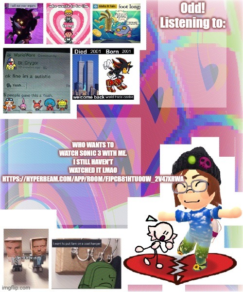 https://hyperbeam.com/app/room/FJPCb81hTuO0W_2v47XrwA | WHO WANTS TO WATCH SONIC 3 WITH ME. I STILL HAVEN'T WATCHED IT LMAO

HTTPS://HYPERBEAM.COM/APP/ROOM/FJPCB81HTUO0W_2V47XRWA | image tagged in odd announcement template mii version | made w/ Imgflip meme maker
