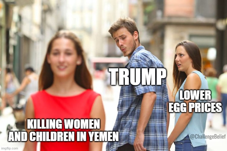 Bombing Yemen | TRUMP; LOWER EGG PRICES; KILLING WOMEN AND CHILDREN IN YEMEN; @ChallengeBelief | image tagged in memes,distracted boyfriend | made w/ Imgflip meme maker