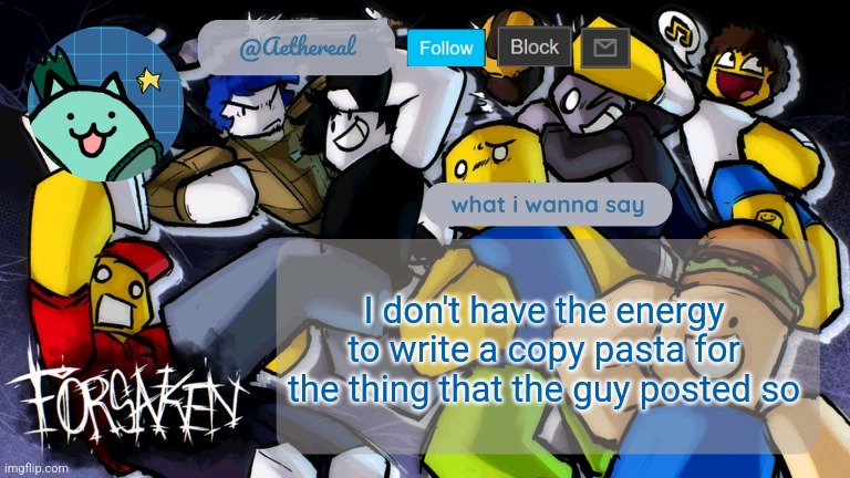 forsaken temp V2 | I don't have the energy to write a copy pasta for the thing that the guy posted so | image tagged in forsaken temp v2 | made w/ Imgflip meme maker