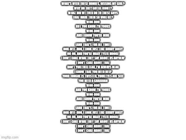 buddy holly lyrics (well most of it) | WHAT'S WITH THESE HOMIES, DISSING MY GIRL?
WHY DO THEY GOTTA FRONT?
WHAT DID WE EVER DO TO THESE GUYS
THAT MADE THEM SO VIOLENT?
WOO-HOO
BUT YOU KNOW I'M YOURS
WOO-HOO
AND I KNOW YOU'RE MINE
WOO-HOO
(AND THAT'S FOR ALL TIME)
OOH-WEE-HOO, I LOOK JUST LIKE BUDDY HOLLY
OH-OH, AND YOU'RE MARY TYLER MOORE
I DON'T CARE WHAT THEY SAY ABOUT US ANYWAY
I DON'T CARE ABOUT THAT
DON'T YOU EVER FEAR, I'M ALWAYS NEAR
I KNOW THAT YOU NEED HELP
YOUR TONGUE IS TWISTED, YOUR EYES ARE SLIT
YOU NEED A GUARDIAN
WOO-HOO
AND YOU KNOW I'M YOURS
WOO-HOO
AND I KNOW YOU'RE MINE
WOO-HOO
(AND THAT'S FOR ALL TIME)
OOH-WEE-HOO, I LOOK JUST LIKE BUDDY HOLLY
OH-OH, AND YOU'RE MARY TYLER MOORE
I DON'T CARE WHAT THEY SAY ABOUT US ANYWAY
I DON'T CARE ABOUT THAT
I DON'T CARE ABOUT THAT | made w/ Imgflip meme maker