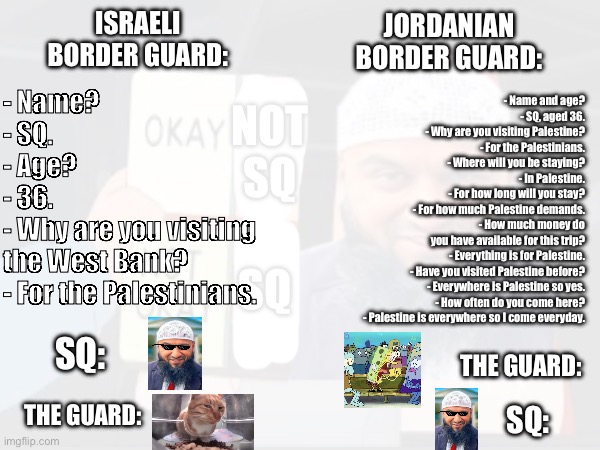 Two possible dilemmas for SQ | ISRAELI BORDER GUARD:; JORDANIAN BORDER GUARD:; - Name and age?
- SQ, aged 36.
- Why are you visiting Palestine?
- For the Palestinians.
- Where will you be staying?
- In Palestine.
- For how long will you stay?
- For how much Palestine demands.
- How much money do
you have available for this trip?
- Everything is for Palestine.
- Have you visited Palestine before?
- Everywhere is Palestine so yes.
- How often do you come here?
- Palestine is everywhere so I come everyday. - Name?
- SQ.
- Age?
- 36.
- Why are you visiting
the West Bank?
- For the Palestinians. SQ:; THE GUARD:; THE GUARD:; SQ: | image tagged in middle east,palestine | made w/ Imgflip meme maker