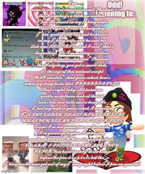 Odd announcement template mii version | 𝓘’𝓿𝓮 𝓬𝓸𝓶𝓮 𝓽𝓸 𝓶𝓪𝓴𝓮 𝓪𝓷 𝓪𝓷𝓷𝓸𝓾𝓷𝓬𝓮𝓶𝓮𝓷𝓽: 𝓢𝓱𝓪𝓭𝓸𝔀 𝓽𝓱𝓮 𝓗𝓮𝓭𝓰𝓮𝓱𝓸𝓰’𝓼 𝓪 𝓫𝓲𝓽𝓬𝓱 𝓪𝓼𝓼 𝓶𝓸𝓽𝓱𝓮𝓻 𝓯**𝓴𝓮𝓻. 𝓗𝓮 𝓹𝓲𝓼𝓼𝓮𝓭 𝓸𝓷 𝓶𝔂 𝓯**𝓴𝓲𝓷𝓰 𝔀𝓲𝓯𝓮. 𝓣𝓱𝓪𝓽’𝓼 𝓻𝓲𝓰𝓱𝓽, 𝓱𝓮 𝓽𝓸𝓸𝓴 𝓱𝓲𝓼 𝓱𝓮𝓭𝓰𝓮𝓱𝓸𝓰 𝓯**𝓴𝓲𝓷' 𝓺𝓾𝓲𝓵𝓵𝔂 𝓭𝓲𝓬𝓴 𝓸𝓾𝓽 𝓪𝓷𝓭 𝓱𝓮 𝓹𝓲𝓼𝓼𝓮𝓭 𝓸𝓷 𝓶𝔂 𝓯**𝓴𝓲𝓷𝓰 𝔀𝓲𝓯𝓮, 𝓪𝓷𝓭 𝓱𝓮 𝓼𝓪𝓲𝓭 𝓱𝓲𝓼 𝓭𝓲𝓬𝓴 𝔀𝓪𝓼 𝓣𝓗𝓘𝓢 𝓑𝓘𝓖. 𝓐𝓷𝓭 𝓘 𝓼𝓪𝓲𝓭 “𝓽𝓱𝓪𝓽’𝓼 𝓭𝓲𝓼𝓰𝓾𝓼𝓽𝓲𝓷𝓰!” 𝓢𝓸 𝓘’𝓶 𝓶𝓪𝓴𝓲𝓷𝓰 𝓪 𝓬𝓪𝓵𝓵𝓸𝓾𝓽 𝓹𝓸𝓼𝓽 𝓸𝓷 𝓶𝔂 𝓽𝔀𝓲𝓽𝓽𝓮𝓻 𝓭𝓸𝓽 𝓬𝓸𝓶: "𝓢𝓱𝓪𝓭𝓸𝔀 𝓽𝓱𝓮 𝓗𝓮𝓭𝓰𝓮𝓱𝓸𝓰, 𝔂𝓸𝓾 𝓰𝓸𝓽 𝓪 𝓼𝓶𝓪𝓵𝓵 𝓭𝓲𝓬𝓴, 𝓲𝓽’𝓼 𝓽𝓱𝓮 𝓼𝓲𝔃𝓮 𝓸𝓯 𝓽𝓱𝓲𝓼 𝔀𝓪𝓵𝓷𝓾𝓽 𝓮𝔁𝓬𝓮𝓹𝓽 𝓦𝓐𝓨 𝓼𝓶𝓪𝓵𝓵𝓮𝓻." 𝓐𝓷𝓭 𝓰𝓾𝓮𝓼𝓼 𝔀𝓱𝓪𝓽, 𝓱𝓮𝓻𝓮’𝓼 𝔀𝓱𝓪𝓽 𝓶𝔂 𝓭𝓸𝓷𝓰 𝓵𝓸𝓸𝓴𝓼 𝓵𝓲𝓴𝓮: 𝓟𝓕𝓕𝓕𝓕𝓕𝓕𝓕𝓕𝓖𝓙𝓣. 𝓣𝓱𝓪𝓽’𝓼 𝓻𝓲𝓰𝓱𝓽 𝓫𝓪𝓫𝔂. 𝓐𝓵𝓵 𝓹𝓸𝓲𝓷𝓽, 𝓷𝓸 𝓺𝓾𝓲𝓵𝓵𝓼, 𝓷𝓸 𝓹𝓲𝓵𝓵𝓸𝔀𝓼, 𝓵𝓸𝓸𝓴 𝓪𝓽 𝓽𝓱𝓪𝓽 𝓲𝓽 𝓵𝓸𝓸𝓴𝓼 𝓵𝓲𝓴𝓮 𝓽𝔀𝓸 𝓫𝓪𝓵𝓵𝓼 𝓪𝓷𝓭 𝓪 𝓫𝓸𝓷𝓰. 𝓗𝓮 𝓯**𝓴𝓮𝓭 𝓶𝔂 𝔀𝓲𝓯𝓮 𝓼𝓸 𝓰𝓾𝓮𝓼𝓼 𝔀𝓱𝓪𝓽, 𝓘’𝓶 𝓰𝓸𝓷𝓷𝓪 𝓕**𝓚 𝓣𝓗𝓔 𝓔𝓐𝓡𝓣𝓗. 𝓣𝓗𝓐𝓣𝓢 𝓡𝓘𝓖𝓗𝓣 𝓣𝓗𝓘𝓢 𝓘𝓢 𝓦𝓗𝓐𝓣 𝓨𝓞𝓤 𝓖𝓔𝓣, 𝓜𝓨 𝓢𝓤𝓟𝓔𝓡 𝓛𝓐𝓩𝓔𝓡 𝓟𝓘𝓢𝓢. 𝓔𝔁𝓬𝓮𝓹𝓽 𝓘’𝓶 𝓷𝓸𝓽 𝓰𝓸𝓷𝓷𝓪 𝓹𝓲𝓼𝓼 𝓸𝓷 𝓽𝓱𝓮 𝓮𝓪𝓻𝓽𝓱, 𝓘’𝓶 𝓰𝓸𝓷𝓷𝓪 𝓰𝓸 𝓱𝓲𝓰𝓱𝓮𝓻. 𝓘’𝓶 𝓹𝓲𝓼𝓼𝓲𝓷𝓰 𝓸𝓷 𝓽𝓱𝓮 𝓜𝓞𝓞𝓞𝓞𝓞𝓞𝓝! 𝓗𝓸𝔀 𝓭𝓸 𝔂𝓸𝓾 𝓵𝓲𝓴𝓮 𝓽𝓱𝓪𝓽, 𝓞𝓑𝓐𝓜𝓐? 𝓘 𝓟𝓘𝓢𝓢𝓔𝓓 𝓞𝓝 𝓣𝓗𝓔 𝓜𝓞𝓞𝓝, 𝓨𝓞𝓤 𝓘𝓓𝓘𝓞𝓣! 𝓨𝓸𝓾 𝓱𝓪𝓿𝓮 𝓽𝔀𝓮𝓷𝓽𝔂-𝓽𝓱𝓻𝓮𝓮 𝓱𝓸𝓾𝓻𝓼 𝓫𝓮𝓯𝓸𝓻𝓮 𝓽𝓱𝓮 𝓹𝓲𝓼𝓼 𝓭 𝓻 𝓸 𝓹 𝓵 𝓮 𝓽 𝓼 𝓱𝓲𝓽 𝓽𝓱𝓮 𝓯**𝓴𝓲𝓷𝓰 𝓮𝓪𝓻𝓽𝓱, 𝓷𝓸𝔀 𝓰𝓮𝓽 𝓸𝓾𝓽 𝓸𝓯 𝓶𝔂 𝓯**𝓴𝓲𝓷𝓰 𝓼𝓲𝓰𝓱𝓽 𝓫𝓮𝓯𝓸𝓻𝓮 𝓘 𝓹𝓲𝓼𝓼 𝓸𝓷 𝔂𝓸𝓾 𝓽𝓸𝓸! | image tagged in odd announcement template mii version | made w/ Imgflip meme maker