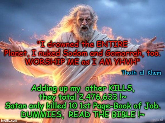 GOD'S KILL COUNT | "I drowned the ENTIRE Planet, I nuked Sodom and Gomorrah, too.
WORSHIP ME as I AM YHVH"; Adding up my  other KILLS, they total 2,476,633 !~
Satan only killed 10 1st Page-Book of Job.
DUMMIES,  READ THE BIBLE !~; Thoth  al  Khem | image tagged in evil god,lying preachers,10k kids starve to death daily,earth is evil,preachers lie for money,read the book | made w/ Imgflip meme maker