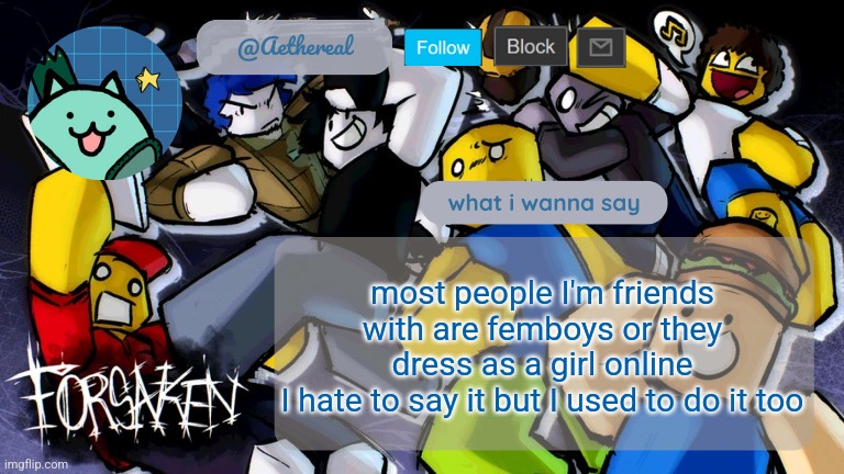 help me | most people I'm friends with are femboys or they dress as a girl online
I hate to say it but I used to do it too | image tagged in forsaken temp v2 | made w/ Imgflip meme maker