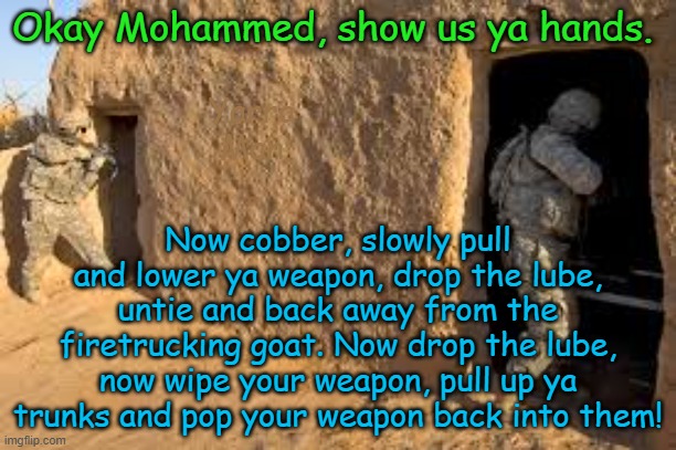 Meanwhile whilst the Aussies are clearing buildings in Uruzgan Province. | Okay Mohammed, show us ya hands. Yarra Man; Now cobber, slowly pull and lower ya weapon, drop the lube, untie and back away from the firetrucking goat. Now drop the lube, now wipe your weapon, pull up ya trunks and pop your weapon back into them! | image tagged in australians,diggers,afghanistan,united islamic kingdom,europe 2026,european islamic union | made w/ Imgflip meme maker