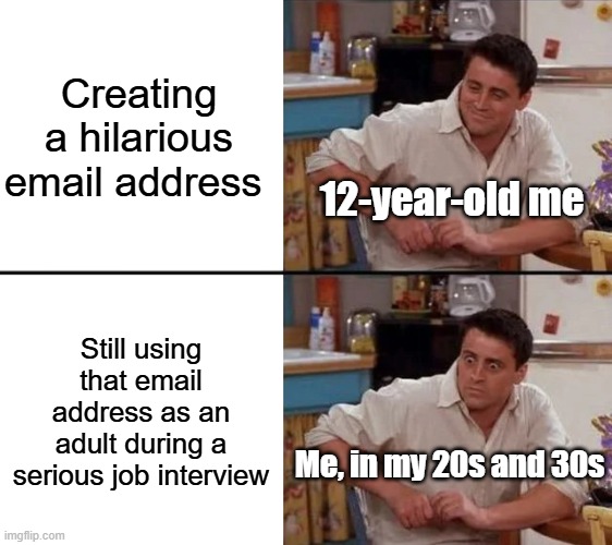 Thank God I have a normal email address | Creating a hilarious email address; 12-year-old me; Still using that email address as an adult during a serious job interview; Me, in my 20s and 30s | image tagged in surprised joey,memes,relatable memes,embarrassing,email | made w/ Imgflip meme maker