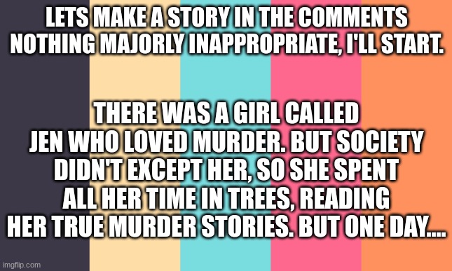 lets make a story :) | LETS MAKE A STORY IN THE COMMENTS
NOTHING MAJORLY INAPPROPRIATE, I'LL START. THERE WAS A GIRL CALLED JEN WHO LOVED MURDER. BUT SOCIETY DIDN'T EXCEPT HER, SO SHE SPENT ALL HER TIME IN TREES, READING HER TRUE MURDER STORIES. BUT ONE DAY.... | image tagged in story,murder,jen,crime,stories | made w/ Imgflip meme maker