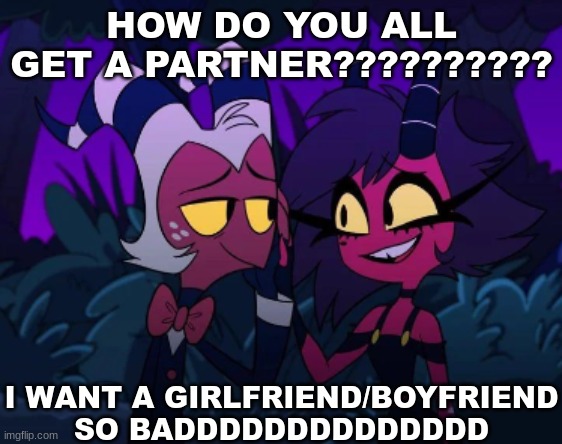 ??? | HOW DO YOU ALL GET A PARTNER?????????? I WANT A GIRLFRIEND/BOYFRIEND SO BADDDDDDDDDDDDDD | image tagged in partner,girlfriend,boyfriend,sad | made w/ Imgflip meme maker