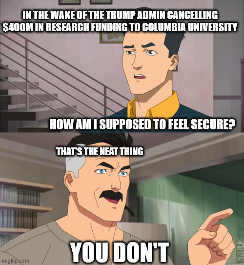 That's the neat part, you don't | IN THE WAKE OF THE TRUMP ADMIN CANCELLING $400M IN RESEARCH FUNDING TO COLUMBIA UNIVERSITY; HOW AM I SUPPOSED TO FEEL SECURE? THAT'S THE NEAT THING; YOU DON'T | image tagged in that's the neat part you don't | made w/ Imgflip meme maker