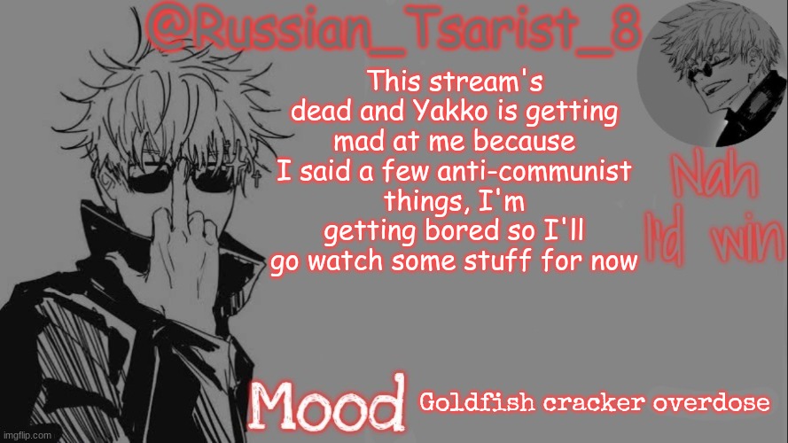 Russian_Tsarist_8 announcement temp (Thanks, Gojo-Satoru) | This stream's dead and Yakko is getting mad at me because I said a few anti-communist things, I'm getting bored so I'll go watch some stuff for now; Goldfish cracker overdose | image tagged in russian_tsarist_8 announcement temp thanks gojo-satoru | made w/ Imgflip meme maker