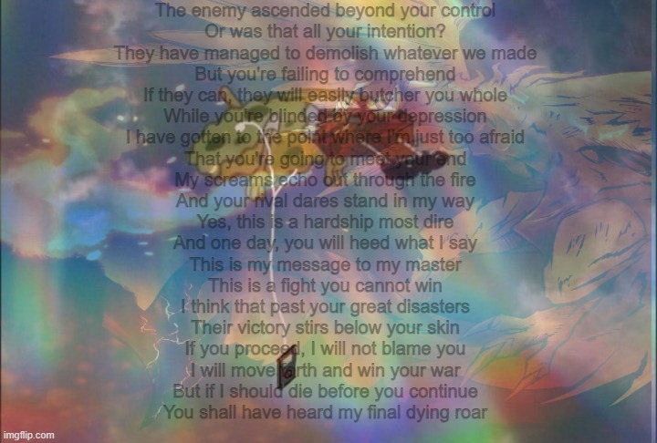 I LOVE THIS SONGT$RGG$HJGHUFEWEFn | The enemy ascended beyond your control
Or was that all your intention?
They have managed to demolish whatever we made
But you're failing to comprehend
If they can, they will easily butcher you whole
While you're blinded by your depression
I have gotten to the point where I'm just too afraid
That you're going to meet your end
My screams echo out through the fire
And your rival dares stand in my way
Yes, this is a hardship most dire
And one day, you will heed what I say
This is my message to my master
This is a fight you cannot win
I think that past your great disasters
Their victory stirs below your skin
If you proceed, I will not blame you
I will move forth and win your war
But if I should die before you continue
You shall have heard my final dying roar | made w/ Imgflip meme maker