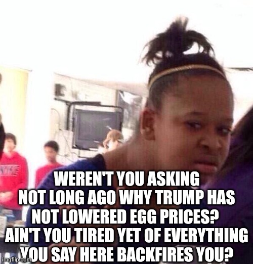 Black Girl Wat Meme | WEREN'T YOU ASKING NOT LONG AGO WHY TRUMP HAS NOT LOWERED EGG PRICES?  AIN'T YOU TIRED YET OF EVERYTHING YOU SAY HERE BACKFIRES YOU? | image tagged in memes,black girl wat | made w/ Imgflip meme maker