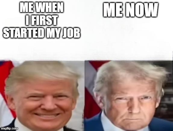 Donald Trump 2017 vs 2025 | ME WHEN I FIRST STARTED MY JOB ME NOW | image tagged in donald trump 2017 vs 2025 | made w/ Imgflip meme maker