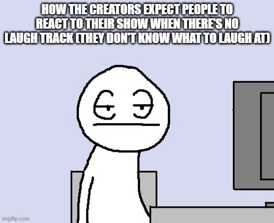 Bored of this crap | HOW THE CREATORS EXPECT PEOPLE TO REACT TO THEIR SHOW WHEN THERE'S NO LAUGH TRACK (THEY DON'T KNOW WHAT TO LAUGH AT) | image tagged in bored of this crap | made w/ Imgflip meme maker