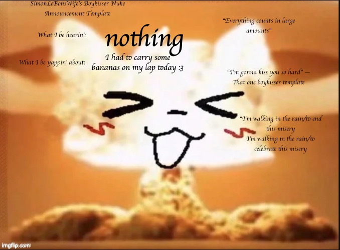 I know what you're gonna comment | nothing; I had to carry some bananas on my lap today :3 | image tagged in boykisser nuke template 3 | made w/ Imgflip meme maker
