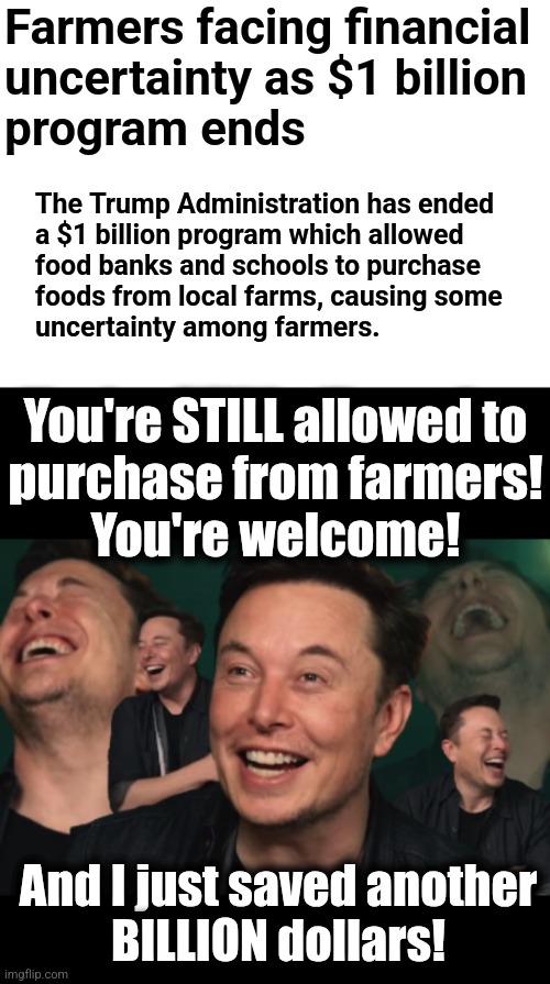 It was ALWAYS a scam | Farmers facing financial
uncertainty as $1 billion
program ends; The Trump Administration has ended
a $1 billion program which allowed
food banks and schools to purchase
foods from local farms, causing some
uncertainty among farmers. You're STILL allowed to
purchase from farmers!
You're welcome! And I just saved another
BILLION dollars! | image tagged in elon musk laughing,memes,farmers,farmacy,wasteful government spending,doge | made w/ Imgflip meme maker