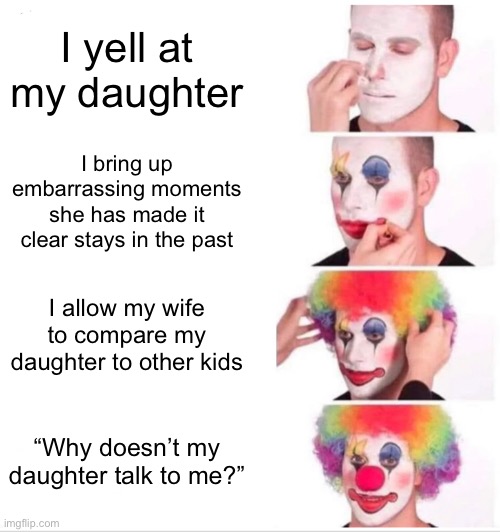 “Why doesn’t my kid talk to me?” | I yell at my daughter; I bring up embarrassing moments she has made it clear stays in the past; I allow my wife to compare my daughter to other kids; “Why doesn’t my daughter talk to me?” | image tagged in memes,clown applying makeup | made w/ Imgflip meme maker