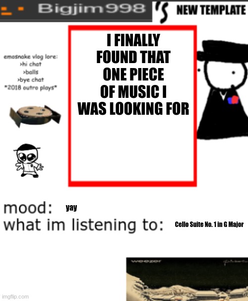 bigjim998s NEW AND IMPROVED TEMPLATE | I FINALLY FOUND THAT ONE PIECE OF MUSIC I WAS LOOKING FOR; yay; Cello Suite No. 1 in G Major | image tagged in bigjim998s new and improved template | made w/ Imgflip meme maker