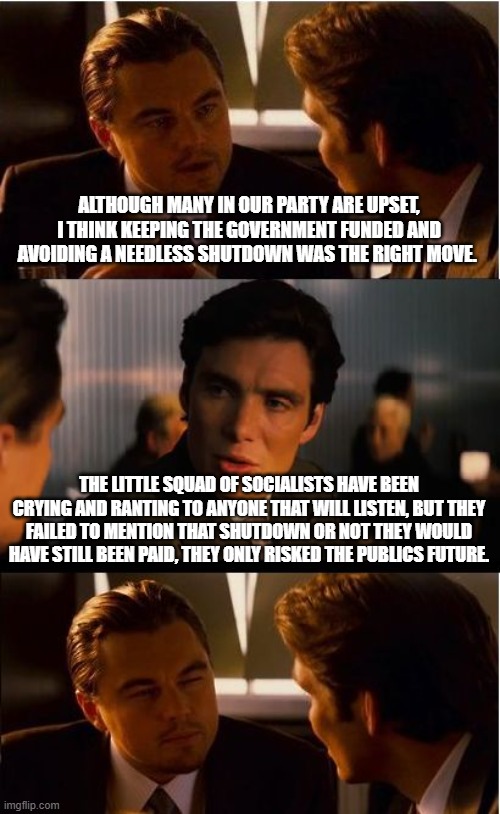 Relax, the Demonrat elite wouldn't have lost a thing. | ALTHOUGH MANY IN OUR PARTY ARE UPSET, I THINK KEEPING THE GOVERNMENT FUNDED AND AVOIDING A NEEDLESS SHUTDOWN WAS THE RIGHT MOVE. THE LITTLE SQUAD OF SOCIALISTS HAVE BEEN CRYING AND RANTING TO ANYONE THAT WILL LISTEN, BUT THEY FAILED TO MENTION THAT SHUTDOWN OR NOT THEY WOULD HAVE STILL BEEN PAID, THEY ONLY RISKED THE PUBLICS FUTURE. | image tagged in memes,inception,government shutdown,the socialist squad,democrat war on america,crying democrats | made w/ Imgflip meme maker