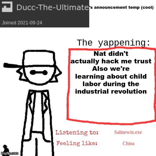 Ducc-The-Ultimate's announcement temp (cool) | Nat didn't actually hack me trust
Also we're learning about child labor during the industrial revolution; Salinewin.exe; China | image tagged in ducc-the-ultimate's announcement temp cool | made w/ Imgflip meme maker