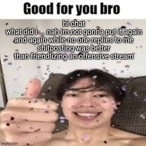 Good for you bro (Iraqi_Randomizer temp) | hi chat
what did i-... nah im not gonna put it again and again while no one replies to me
shitposting was better than friendlizing an offensive stream | image tagged in good for you bro iraqi_randomizer temp | made w/ Imgflip meme maker