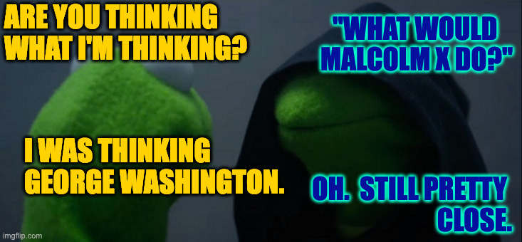 Meanwhile... | ARE YOU THINKING
WHAT I'M THINKING? "WHAT WOULD   
MALCOLM X DO?"; I WAS THINKING GEORGE WASHINGTON. OH.  STILL PRETTY 
CLOSE. | image tagged in memes,evil kermit,george washington,malcolm x | made w/ Imgflip meme maker