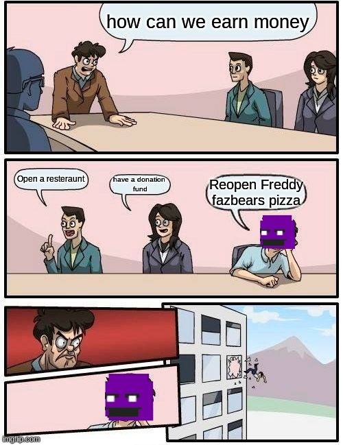 Boardroom Meeting Suggestion Meme | how can we earn money; Open a resteraunt; have a donation 
fund; Reopen Freddy fazbears pizza | image tagged in memes,boardroom meeting suggestion | made w/ Imgflip meme maker