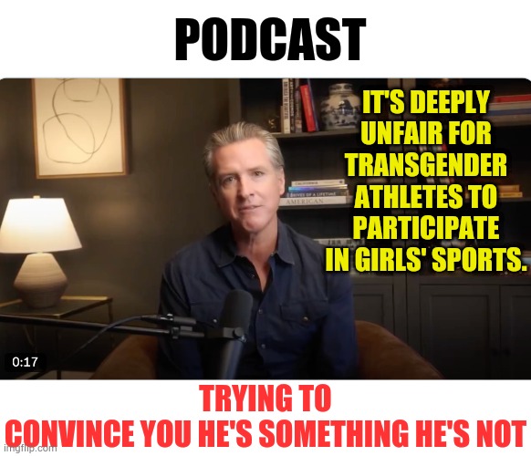 Gavin Newsom's | PODCAST; IT'S DEEPLY UNFAIR FOR TRANSGENDER ATHLETES TO PARTICIPATE IN GIRLS' SPORTS. TRYING TO CONVINCE YOU HE'S SOMETHING HE'S NOT | image tagged in memes,california,governor,podcast,believe me,something's wrong i can feel it | made w/ Imgflip meme maker