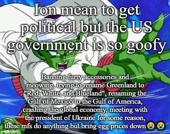 Piccolo | Ion mean to get political but the US government is so goofy; Banning furry accessories and meowing, trying to rename Greenland to "Red, White, and Blueland", renaming the Gulf of Mexico to the Gulf of America, crashing the global economy, meeting with the president of Ukraine for some reason, these mfs do anything but bring egg prices down😭😭 | image tagged in piccolo | made w/ Imgflip meme maker