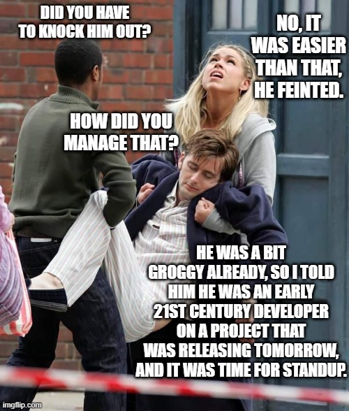 He feinted | NO, IT WAS EASIER THAN THAT, HE FEINTED. DID YOU HAVE TO KNOCK HIM OUT? HOW DID YOU MANAGE THAT? HE WAS A BIT GROGGY ALREADY, SO I TOLD HIM HE WAS AN EARLY 21ST CENTURY DEVELOPER ON A PROJECT THAT WAS RELEASING TOMORROW, AND IT WAS TIME FOR STANDUP. | image tagged in doctor who,software,developer,agile,software release,standup | made w/ Imgflip meme maker