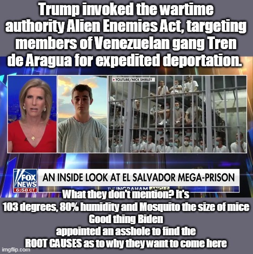 The MSM? Is calling them Migrants, and aliens | Trump invoked the wartime authority Alien Enemies Act, targeting members of Venezuelan gang Tren de Aragua for expedited deportation. What they don't mention? It's 103 degrees, 80% humidity and Mosquito the size of mice
Good thing Biden appointed an asshole to find the ROOT CAUSES as to why they want to come here | image tagged in el salvador mega prison meme | made w/ Imgflip meme maker