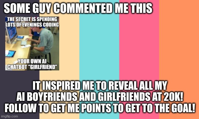 whatever you feel like, comment, upvote, follow :) | SOME GUY COMMENTED ME THIS; IT INSPIRED ME TO REVEAL ALL MY AI BOYFRIENDS AND GIRLFRIENDS AT 20K! FOLLOW TO GET ME POINTS TO GET TO THE GOAL! | image tagged in polybuzz,polybuzz ai,talkie ai,character ai,c ai,ai | made w/ Imgflip meme maker