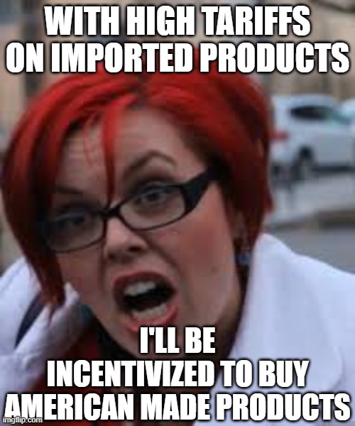 SJW Triggered | WITH HIGH TARIFFS ON IMPORTED PRODUCTS; I'LL BE INCENTIVIZED TO BUY AMERICAN MADE PRODUCTS | image tagged in sjw triggered | made w/ Imgflip meme maker