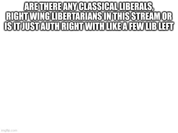 ARE THERE ANY CLASSICAL LIBERALS, RIGHT WING LIBERTARIANS IN THIS STREAM OR IS IT JUST AUTH RIGHT WITH LIKE A FEW LIB LEFT | made w/ Imgflip meme maker