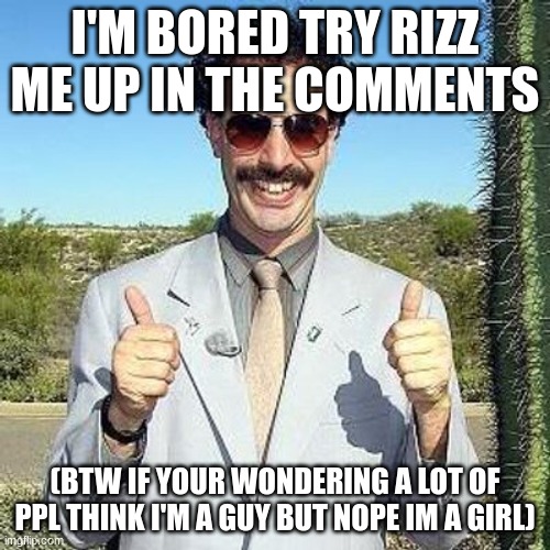 boredddd | I'M BORED TRY RIZZ ME UP IN THE COMMENTS; (BTW IF YOUR WONDERING A LOT OF PPL THINK I'M A GUY BUT NOPE IM A GIRL) | image tagged in yay,rizz,rizz me up,rizz me,i'm a girl,bored | made w/ Imgflip meme maker