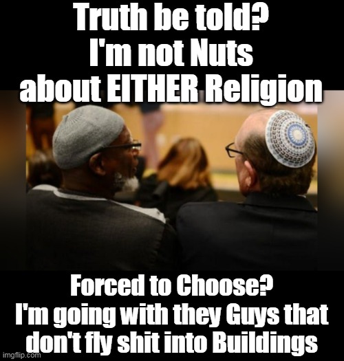 Lesser of Two | Truth be told?
I'm not Nuts about EITHER Religion; Forced to Choose?
I'm going with they Guys that don't fly shit into Buildings | image tagged in choose religion fly shit into buildings meme | made w/ Imgflip meme maker