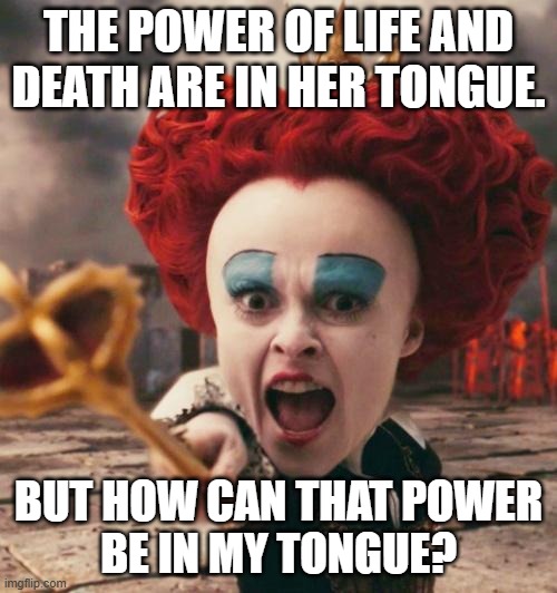 A question about Proverbs 18:21 | THE POWER OF LIFE AND
DEATH ARE IN HER TONGUE. BUT HOW CAN THAT POWER
BE IN MY TONGUE? | image tagged in red queen,bible,alice in wonderland,life and death,tongue,word power | made w/ Imgflip meme maker