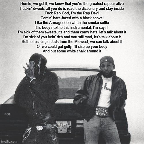 copypasta | Homie, we get it, we know that you're the greatest rapper alive
Fuckin' dweeb, all you do is read the dictionary and stay inside
Fuck Rap God, I'm the Rap Devil
Comin' bare-faced with a black shovel
Like the Armageddon when the smoke settle
His body next to this instrumental, I'm sayin'
I'm sick of them sweatsuits and them corny hats, let's talk about it
I'm sick of you bein' rich and you still mad, let's talk about it
Both of us single dads from the Midwest, we can talk about it
Or we could get gully, I'll size up your body
And put some white chalk around it | image tagged in iamduckworth | made w/ Imgflip meme maker