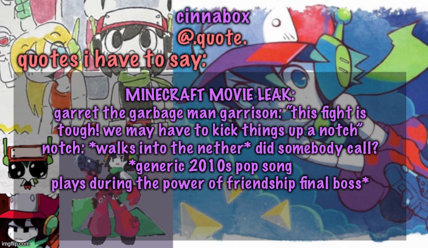 cinnabox’s quote temp | MINECRAFT MOVIE LEAK:
garret the garbage man garrison: “this fight is tough! we may have to kick things up a notch”
notch: *walks into the nether* did somebody call?
*generic 2010s pop song plays during the power of friendship final boss* | image tagged in cinnabox s quote temp | made w/ Imgflip meme maker