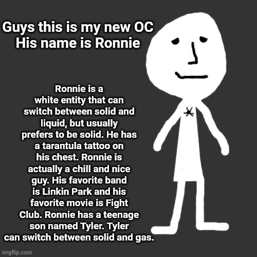 also he has a huge head when he's solid | Ronnie is a white entity that can switch between solid and liquid, but usually prefers to be solid. He has a tarantula tattoo on his chest. Ronnie is actually a chill and nice guy. His favorite band is Linkin Park and his favorite movie is Fight Club. Ronnie has a teenage son named Tyler. Tyler can switch between solid and gas. Guys this is my new OC
His name is Ronnie | made w/ Imgflip meme maker