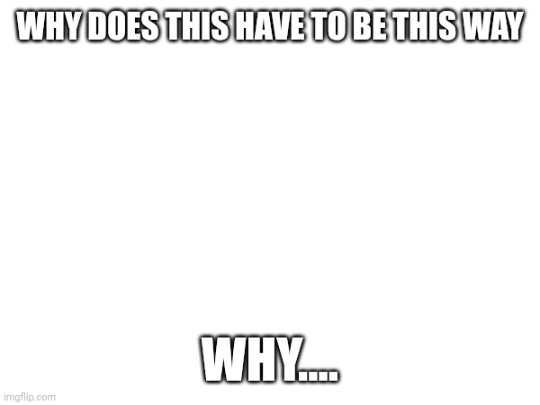WHY DOES THIS HAVE TO BE THIS WAY; WHY.... | made w/ Imgflip meme maker