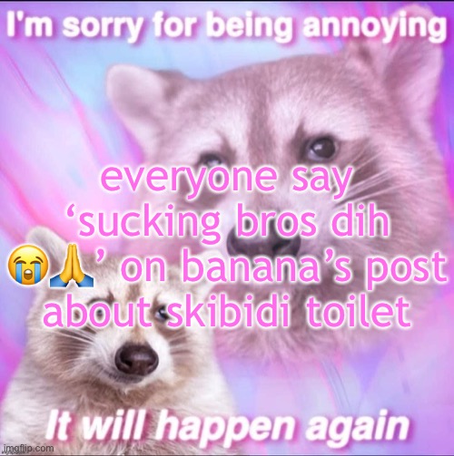 sorry for being annoying | everyone say ‘sucking bros dih 😭🙏’ on banana’s post about skibidi toilet | image tagged in sorry for being annoying | made w/ Imgflip meme maker
