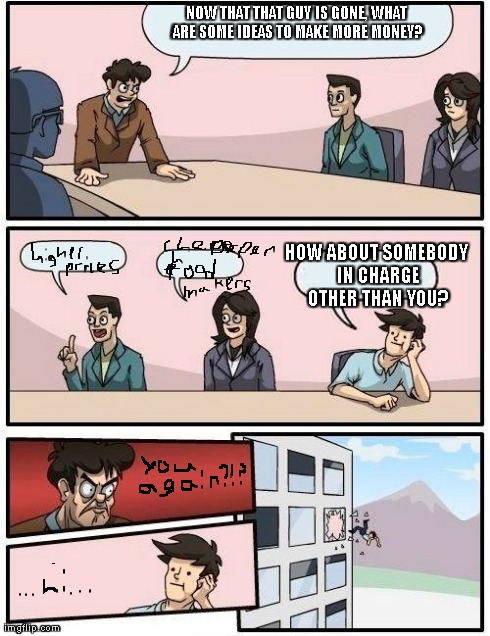 Boardroom Meeting Suggestion Meme | NOW THAT THAT GUY IS GONE, WHAT ARE SOME IDEAS TO MAKE MORE MONEY? HOW ABOUT SOMEBODY IN CHARGE OTHER THAN YOU? | image tagged in memes,boardroom meeting suggestion | made w/ Imgflip meme maker