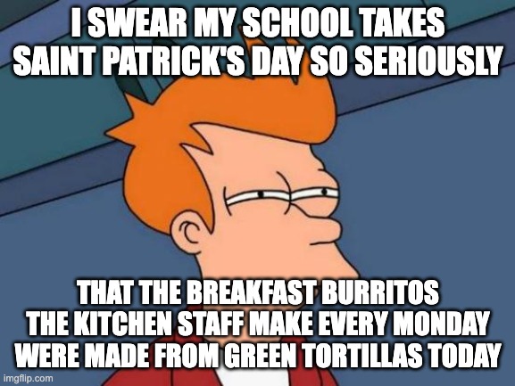 Saint Patrick's Day is that Important that they need to have Green Burritos??? | I SWEAR MY SCHOOL TAKES SAINT PATRICK'S DAY SO SERIOUSLY; THAT THE BREAKFAST BURRITOS THE KITCHEN STAFF MAKE EVERY MONDAY WERE MADE FROM GREEN TORTILLAS TODAY | image tagged in memes,futurama fry | made w/ Imgflip meme maker