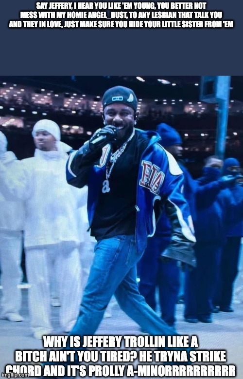 Jeffery = Certified Lover Boy, Certified Pedophile | SAY JEFFERY, I HEAR YOU LIKE 'EM YOUNG, YOU BETTER NOT MESS WITH MY HOMIE ANGEL_DUST, TO ANY LESBIAN THAT TALK YOU AND THEY IN LOVE, JUST MAKE SURE YOU HIDE YOUR LITTLE SISTER FROM 'EM; WHY IS JEFFERY TROLLIN LIKE A BITCH AIN'T YOU TIRED? HE TRYNA STRIKE CHORD AND IT'S PROLLY A-MINORRRRRRRRRR | image tagged in kendrick lamar superbowl | made w/ Imgflip meme maker